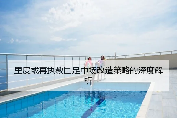 里皮或再执教国足中场改造策略的深度解析